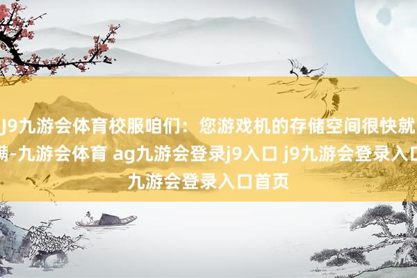 J9九游会体育校服咱们：您游戏机的存储空间很快就会填满-九游会体育 ag九游会登录j9入口 j9九游会登录入口首页