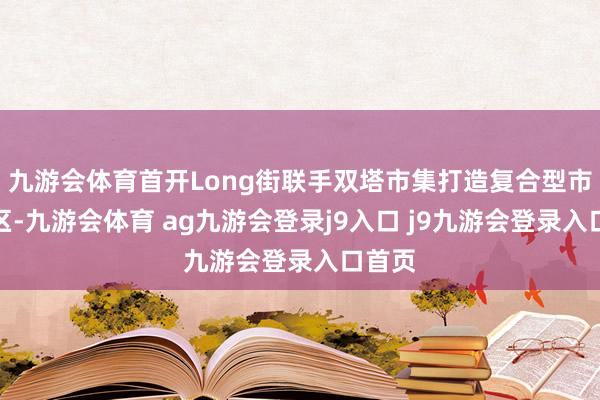 九游会体育首开Long街联手双塔市集打造复合型市集街区-九游会体育 ag九游会登录j9入口 j9九游会登录入口首页