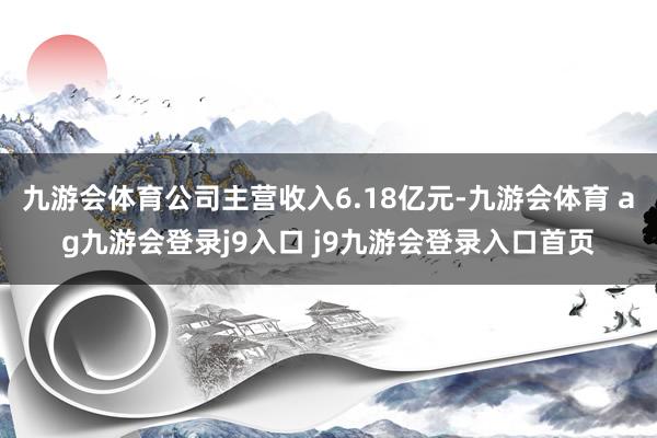 九游会体育公司主营收入6.18亿元-九游会体育 ag九游会登录j9入口 j9九游会登录入口首页