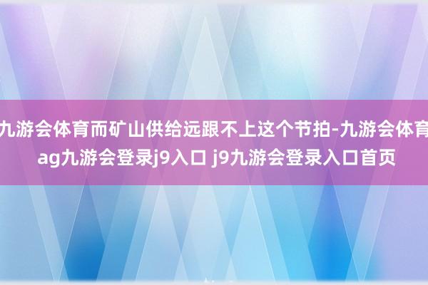 九游会体育而矿山供给远跟不上这个节拍-九游会体育 ag九游会登录j9入口 j9九游会登录入口首页