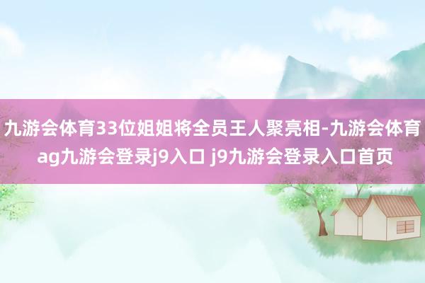 九游会体育33位姐姐将全员王人聚亮相-九游会体育 ag九游会登录j9入口 j9九游会登录入口首页