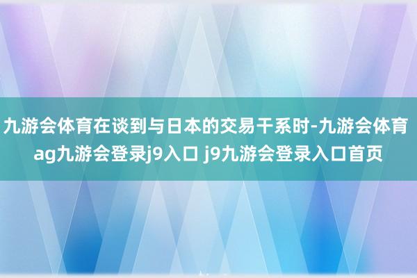 九游会体育在谈到与日本的交易干系时-九游会体育 ag九游会登录j9入口 j9九游会登录入口首页