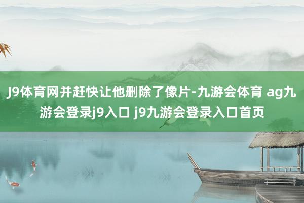 J9体育网并赶快让他删除了像片-九游会体育 ag九游会登录j9入口 j9九游会登录入口首页