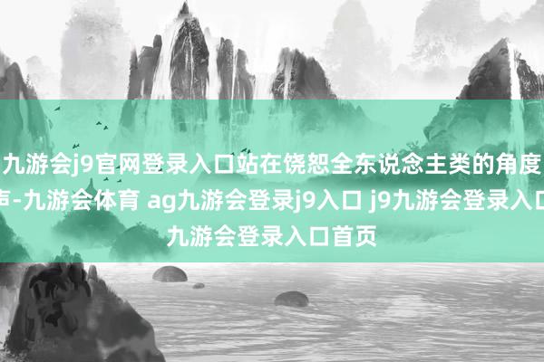 九游会j9官网登录入口站在饶恕全东说念主类的角度去发声-九游会体育 ag九游会登录j9入口 j9九游会登录入口首页