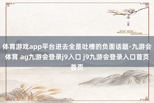 体育游戏app平台进去全是吐槽的负面话题-九游会体育 ag九游会登录j9入口 j9九游会登录入口首页