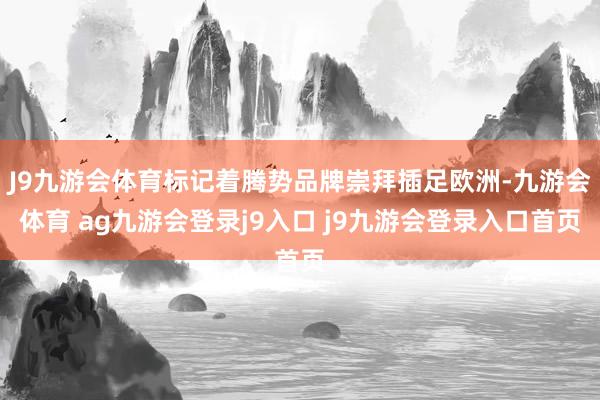 J9九游会体育标记着腾势品牌崇拜插足欧洲-九游会体育 ag九游会登录j9入口 j9九游会登录入口首页