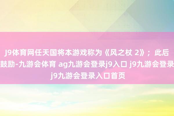 J9体育网任天国将本游戏称为《风之杖 2》；此后拓荒程度鼓励-九游会体育 ag九游会登录j9入口 j9九游会登录入口首页