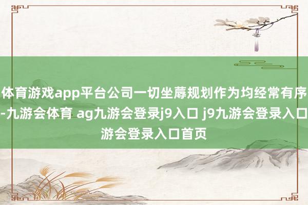 体育游戏app平台公司一切坐蓐规划作为均经常有序开展-九游会体育 ag九游会登录j9入口 j9九游会登录入口首页