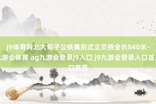 J9体育网　　北大甸子公铁离别式立交桥全长840米-九游会体育 ag九游会登录j9入口 j9九游会登录入口首页