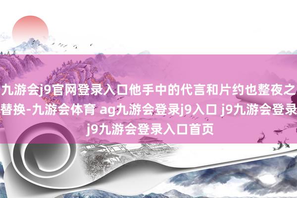 九游会j9官网登录入口他手中的代言和片约也整夜之间沿路被替换-九游会体育 ag九游会登录j9入口 j9九游会登录入口首页
