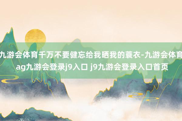 九游会体育千万不要健忘给我晒我的蓑衣-九游会体育 ag九游会登录j9入口 j9九游会登录入口首页