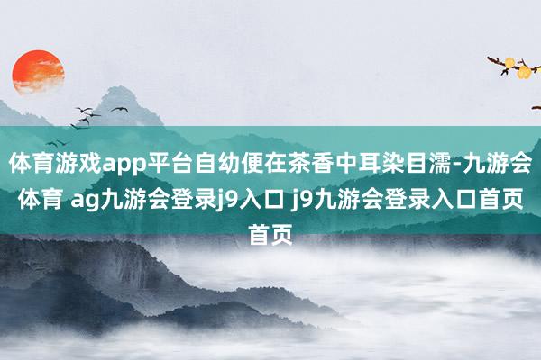 体育游戏app平台自幼便在茶香中耳染目濡-九游会体育 ag九游会登录j9入口 j9九游会登录入口首页