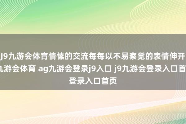 J9九游会体育情愫的交流每每以不易察觉的表情伸开-九游会体育 ag九游会登录j9入口 j9九游会登录入口首页