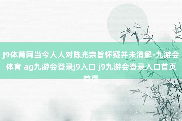 J9体育网当今人人对陈光宗旨怀疑并未消解-九游会体育 ag九游会登录j9入口 j9九游会登录入口首页