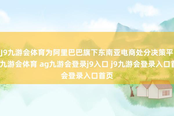 J9九游会体育为阿里巴巴旗下东南亚电商处分决策平台-九游会体育 ag九游会登录j9入口 j9九游会登录入口首页
