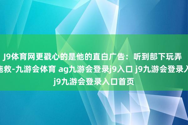J9体育网更戳心的是他的直白广告：听到部下玩弄 “既已施救-九游会体育 ag九游会登录j9入口 j9九游会登录入口首页