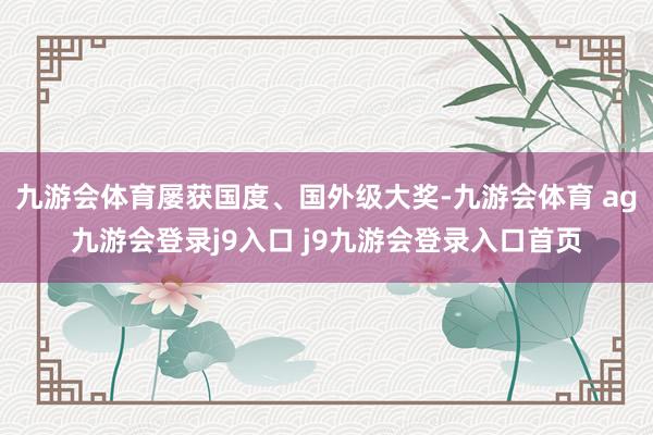九游会体育屡获国度、国外级大奖-九游会体育 ag九游会登录j9入口 j9九游会登录入口首页