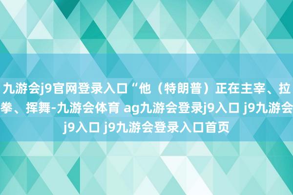 九游会j9官网登录入口“他（特朗普）正在主宰、拉扯、推搡、出拳、挥舞-九游会体育 ag九游会登录j9入口 j9九游会登录入口首页