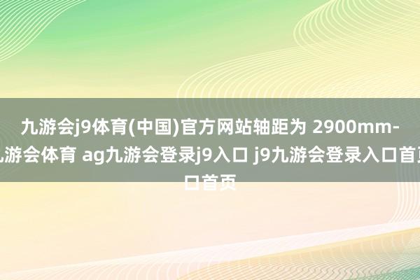 九游会j9体育(中国)官方网站轴距为 2900mm-九游会体育 ag九游会登录j9入口 j9九游会登录入口首页