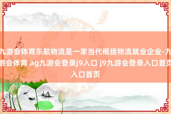 九游会体育东航物流是一家当代概括物流就业企业-九游会体育 ag九游会登录j9入口 j9九游会登录入口首页