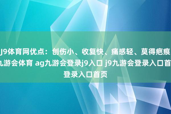 J9体育网优点:创伤小、收复快、痛感轻、莫得疤痕-九游会体育 ag九游会登录j9入口 j9九游会登录入口首页