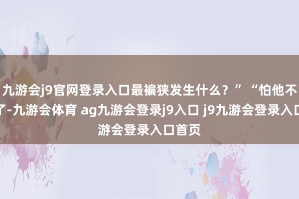 九游会j9官网登录入口最褊狭发生什么？” “怕他不要我了-九游会体育 ag九游会登录j9入口 j9九游会登录入口首页