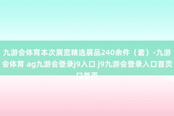 九游会体育本次展览精选展品240余件（套）-九游会体育 ag九游会登录j9入口 j9九游会登录入口首页