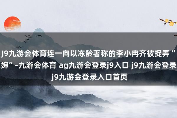 J9九游会体育连一向以冻龄著称的李小冉齐被捉弄“像周边大婶”-九游会体育 ag九游会登录j9入口 j9九游会登录入口首页