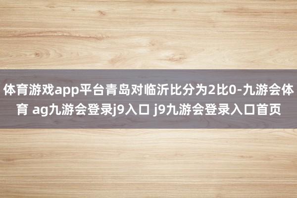 体育游戏app平台青岛对临沂比分为2比0-九游会体育 ag九游会登录j9入口 j9九游会登录入口首页