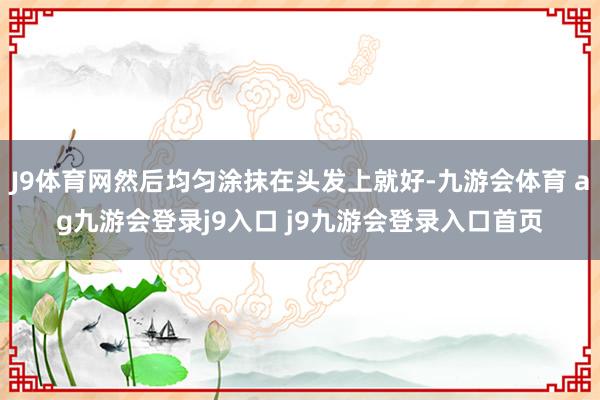 J9体育网然后均匀涂抹在头发上就好-九游会体育 ag九游会登录j9入口 j9九游会登录入口首页