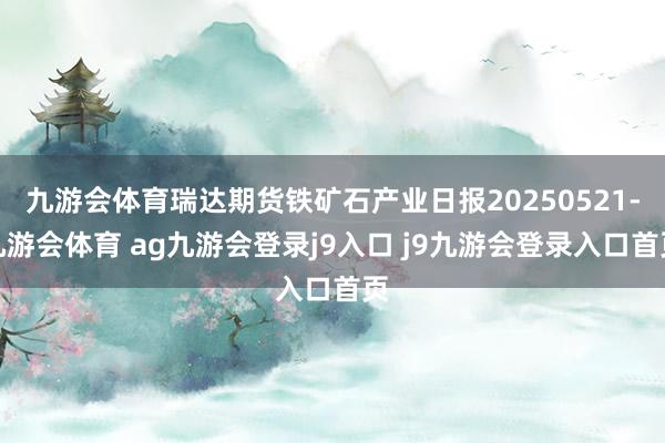 九游会体育瑞达期货铁矿石产业日报20250521-九游会体育 ag九游会登录j9入口 j9九游会登录入口首页