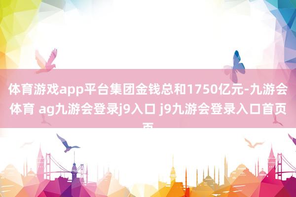 体育游戏app平台集团金钱总和1750亿元-九游会体育 ag九游会登录j9入口 j9九游会登录入口首页