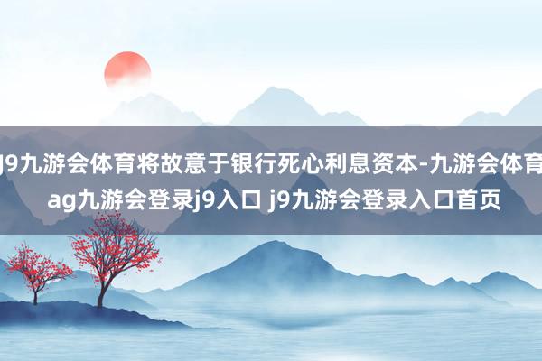 J9九游会体育将故意于银行死心利息资本-九游会体育 ag九游会登录j9入口 j9九游会登录入口首页