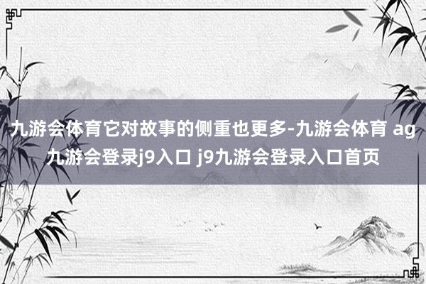 九游会体育它对故事的侧重也更多-九游会体育 ag九游会登录j9入口 j9九游会登录入口首页