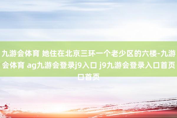 九游会体育 她住在北京三环一个老少区的六楼-九游会体育 ag九游会登录j9入口 j9九游会登录入口首页