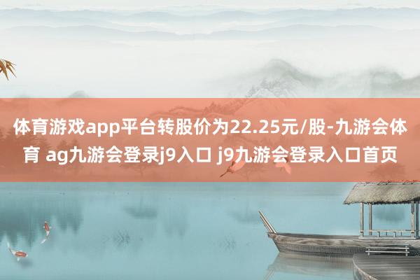 体育游戏app平台转股价为22.25元/股-九游会体育 ag九游会登录j9入口 j9九游会登录入口首页