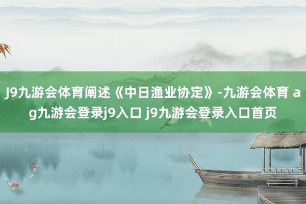 J9九游会体育阐述《中日渔业协定》-九游会体育 ag九游会登录j9入口 j9九游会登录入口首页