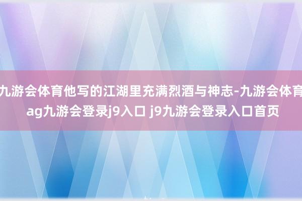 九游会体育他写的江湖里充满烈酒与神志-九游会体育 ag九游会登录j9入口 j9九游会登录入口首页