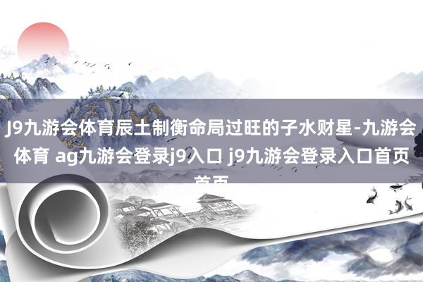 J9九游会体育辰土制衡命局过旺的子水财星-九游会体育 ag九游会登录j9入口 j9九游会登录入口首页