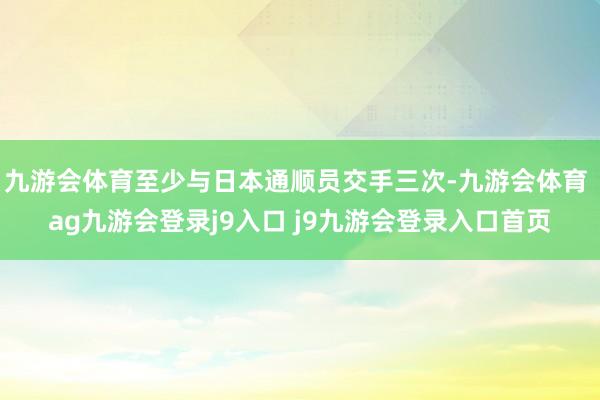 九游会体育至少与日本通顺员交手三次-九游会体育 ag九游会登录j9入口 j9九游会登录入口首页